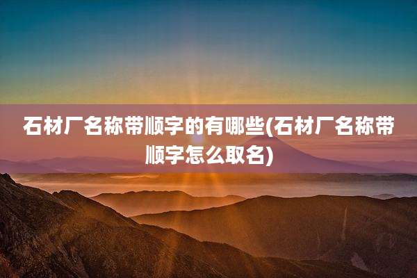 石材厂名称带顺字的有哪些(石材厂名称带顺字怎么取名)