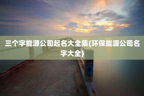 三个字能源公司起名大全集(环保能源公司名字大全)