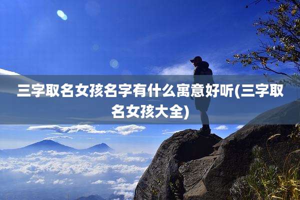 三字取名女孩名字有什么寓意好听(三字取名女孩大全)