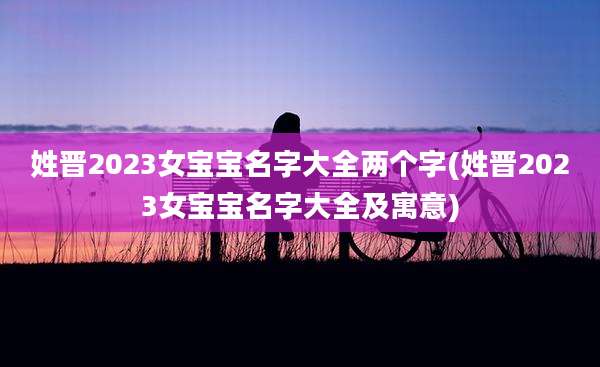 姓晋2023女宝宝名字大全两个字(姓晋2023女宝宝名字大全及寓意)