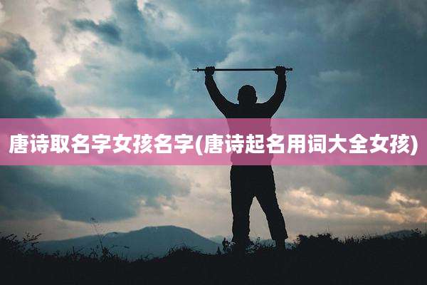 唐诗取名字女孩名字(唐诗起名用词大全女孩)