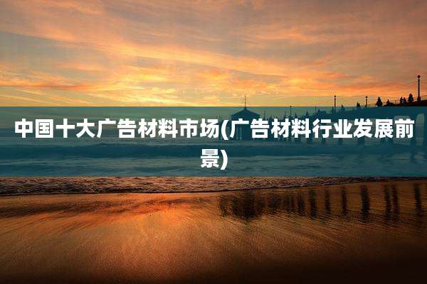 中国十大广告材料市场(广告材料行业发展前景)