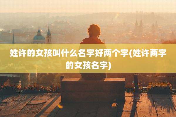 姓许的女孩叫什么名字好两个字(姓许两字的女孩名字)