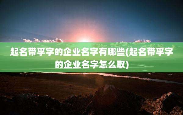 起名带孚字的企业名字有哪些(起名带孚字的企业名字怎么取)