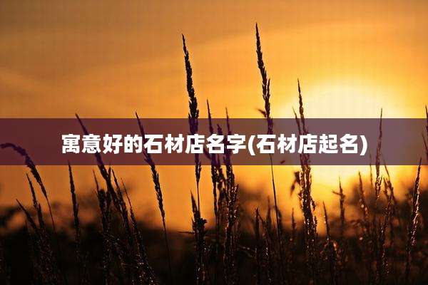 寓意好的石材店名字(石材店起名)