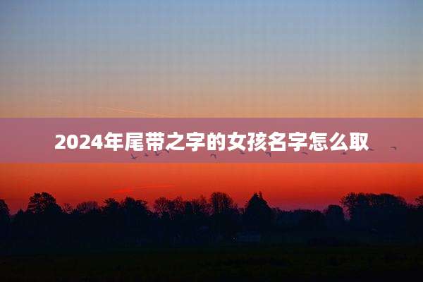 2024年尾带之字的女孩名字怎么取