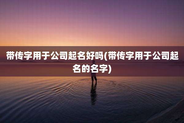 带传字用于公司起名好吗(带传字用于公司起名的名字)