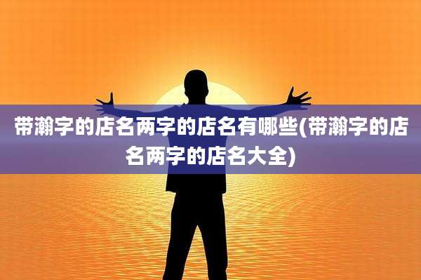 带瀚字的店名两字的店名有哪些(带瀚字的店名两字的店名大全)