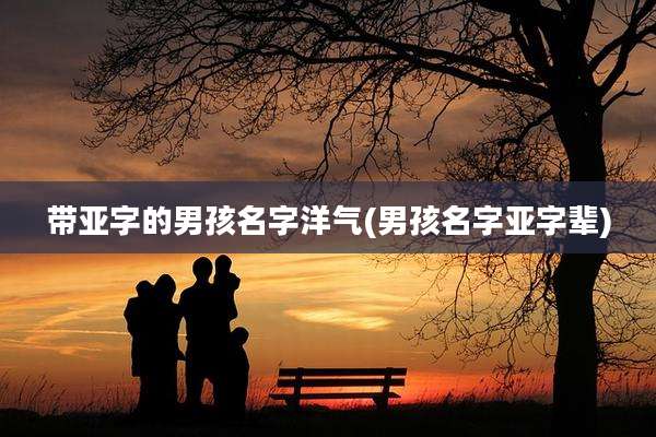 带亚字的男孩名字洋气(男孩名字亚字辈)
