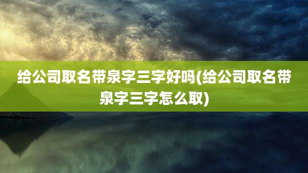 给公司取名带泉字三字好吗(给公司取名带泉字三字怎么取)