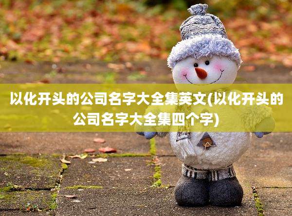 以化开头的公司名字大全集英文(以化开头的公司名字大全集四个字)