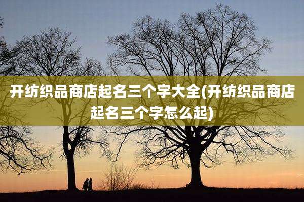 开纺织品商店起名三个字大全(开纺织品商店起名三个字怎么起)