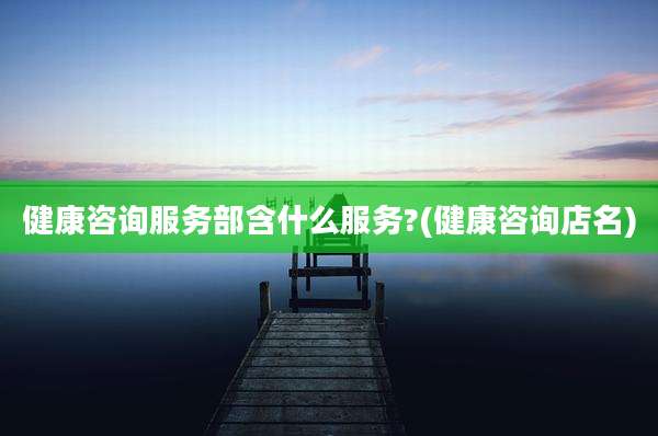 健康咨询服务部含什么服务?(健康咨询店名)