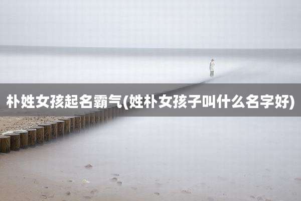 朴姓女孩起名霸气(姓朴女孩子叫什么名字好)