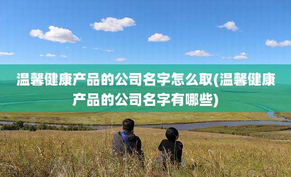 温馨健康产品的公司名字怎么取(温馨健康产品的公司名字有哪些)
