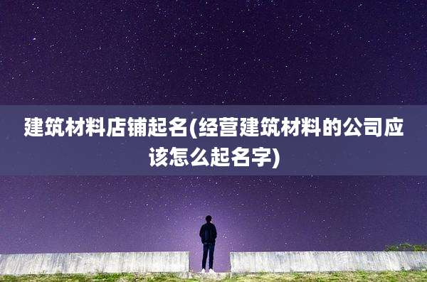 建筑材料店铺起名(经营建筑材料的公司应该怎么起名字)