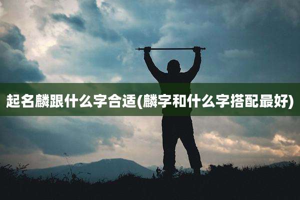起名麟跟什么字合适(麟字和什么字搭配最好)