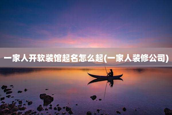 一家人开软装馆起名怎么起(一家人装修公司)