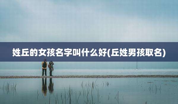 姓丘的女孩名字叫什么好(丘姓男孩取名)