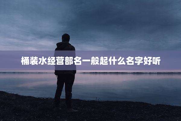 桶装水经营部名一般起什么名字好听