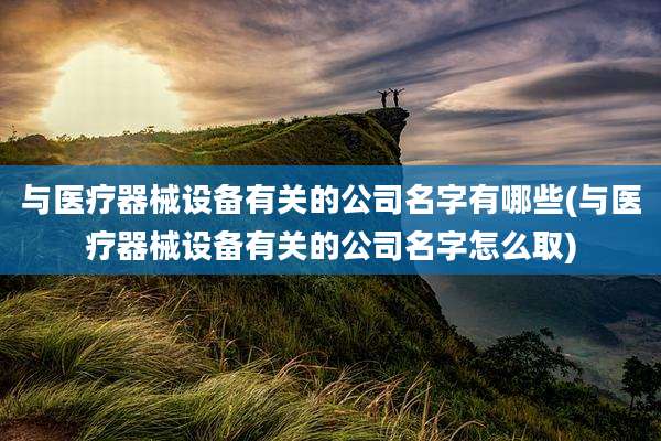 与医疗器械设备有关的公司名字有哪些(与医疗器械设备有关的公司名字怎么取)