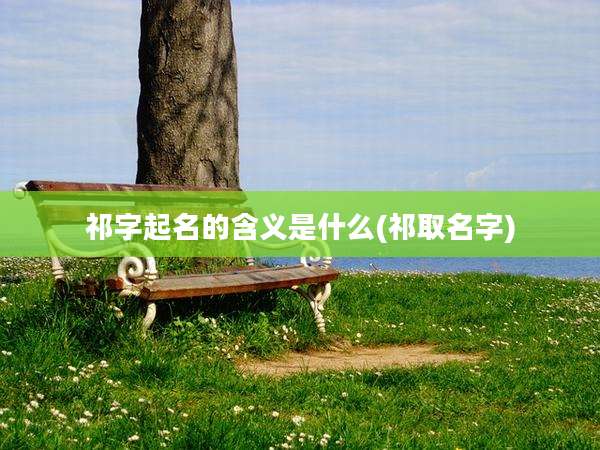 祁字起名的含义是什么(祁取名字)