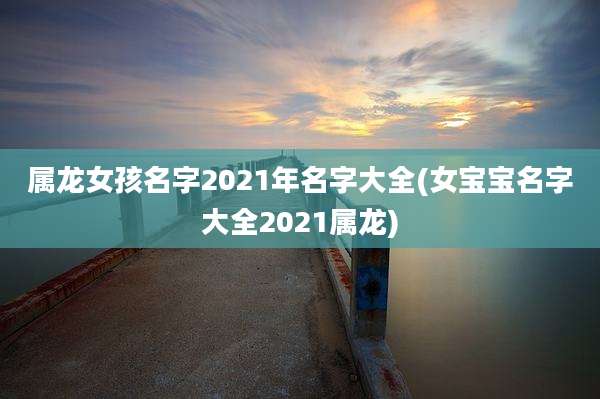 属龙女孩名字2021年名字大全(女宝宝名字大全2021属龙)