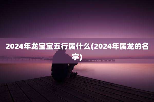 2024年龙宝宝五行属什么(2024年属龙的名字)