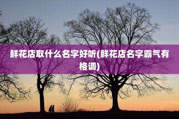 鲜花店取什么名字好听(鲜花店名字霸气有格调)