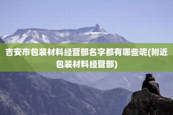 吉安市包装材料经营部名字都有哪些呢(附近包装材料经营部)