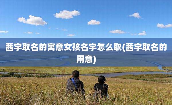 茜字取名的寓意女孩名字怎么取(茜字取名的用意)