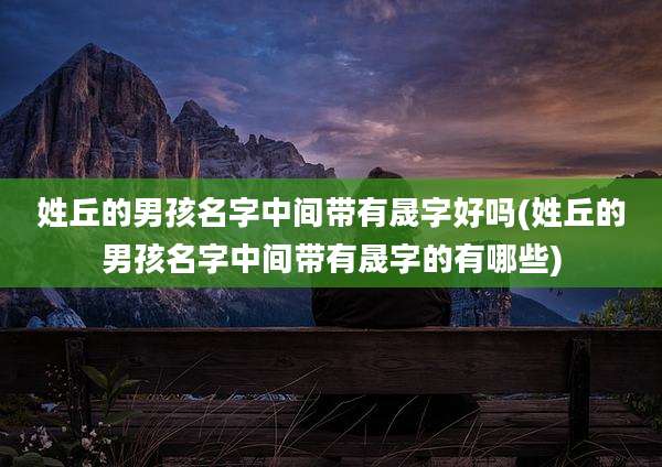 姓丘的男孩名字中间带有晟字好吗(姓丘的男孩名字中间带有晟字的有哪些)