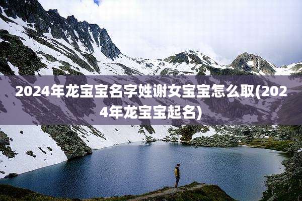 2024年龙宝宝名字姓谢女宝宝怎么取(2024年龙宝宝起名)