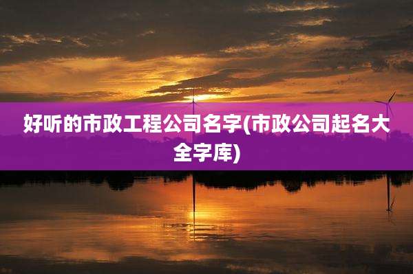 好听的市政工程公司名字(市政公司起名大全字库)