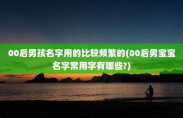 00后男孩名字用的比较频繁的(00后男宝宝名字常用字有哪些?)