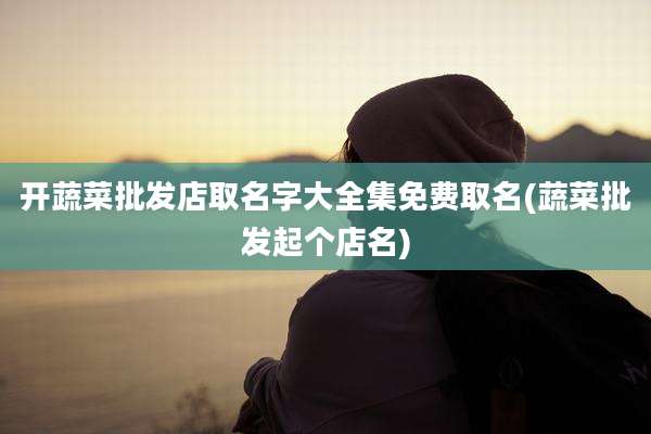 开蔬菜批发店取名字大全集免费取名(蔬菜批发起个店名)