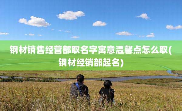 钢材销售经营部取名字寓意温馨点怎么取(钢材经销部起名)