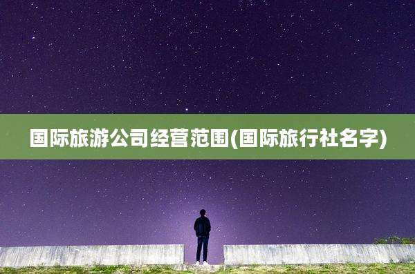 国际旅游公司经营范围(国际旅行社名字)