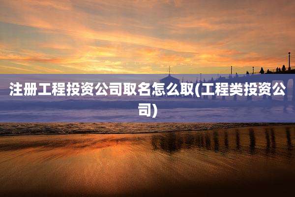 注册工程投资公司取名怎么取(工程类投资公司)