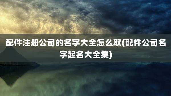 配件注册公司的名字大全怎么取(配件公司名字起名大全集)