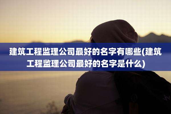 建筑工程监理公司最好的名字有哪些(建筑工程监理公司最好的名字是什么)