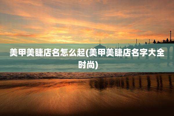 美甲美睫店名怎么起(美甲美睫店名字大全 时尚)