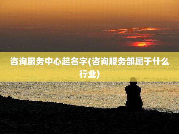 咨询服务中心起名字(咨询服务部属于什么行业)