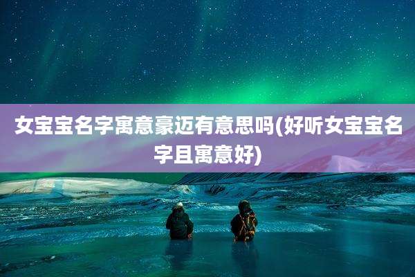 女宝宝名字寓意豪迈有意思吗(好听女宝宝名字且寓意好)