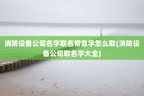 消防设备公司名字取名带意字怎么取(消防设备公司取名字大全)