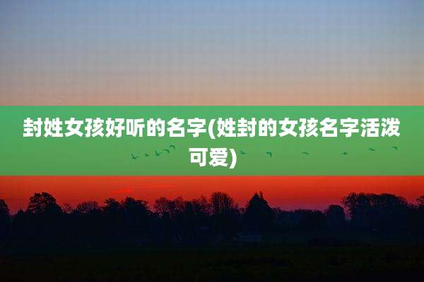 封姓女孩好听的名字(姓封的女孩名字活泼可爱)