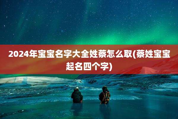 2024年宝宝名字大全姓蔡怎么取(蔡姓宝宝起名四个字)