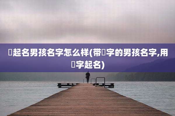 喆起名男孩名字怎么样(带喆字的男孩名字,用喆字起名)