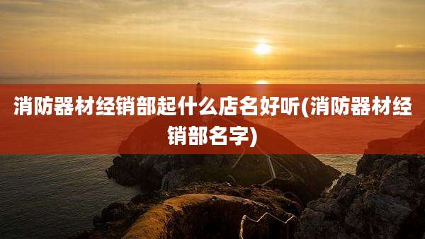 消防器材经销部起什么店名好听(消防器材经销部名字)