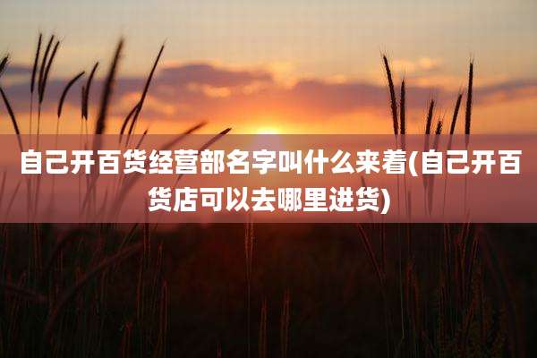 自己开百货经营部名字叫什么来着(自己开百货店可以去哪里进货)
